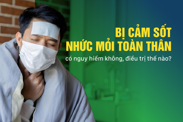 Bị cảm sốt nhức mỏi toàn thân: có nguy hiểm không, điều trị thế nào?