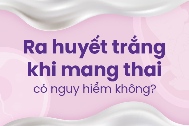 Ra huyết trắng khi mang thai có nguy hiểm không?