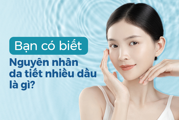 Bạn có biết: Nguyên nhân da tiết nhiều dầu là gì không?