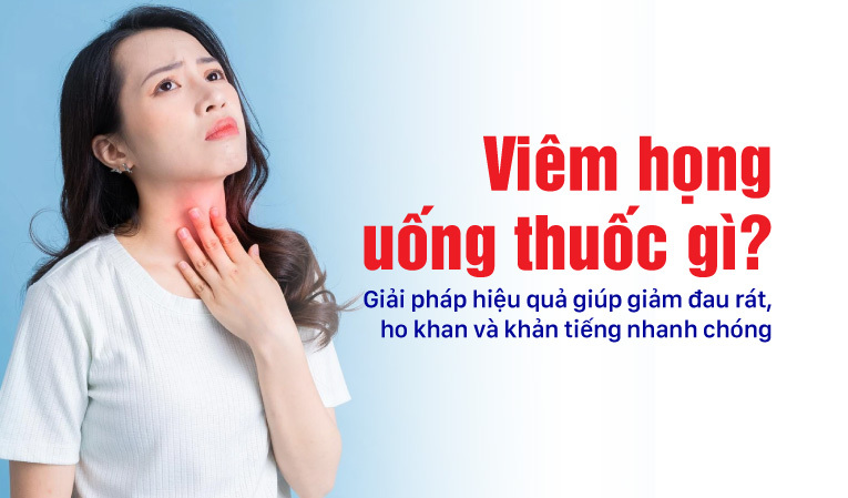 Viêm họng uống thuốc gì? Giải pháp hiệu quả giúp giảm đau rát, ho khan và khản tiếng nhanh chóng